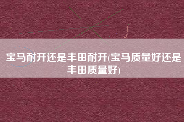 宝马耐开还是丰田耐开(宝马质量好还是丰田质量好)