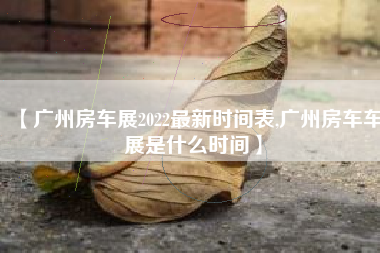 【广州房车展2022最新时间表,广州房车车展是什么时间】 【广州房车展2022最新时间表,广州房车车展是什么时间】