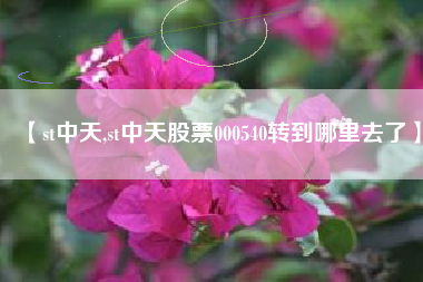 【st中天,st中天股票000540转到哪里去了】 【st中天,st中天股票000540转到哪里去了】