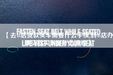 【去4s店贷款买车需要什么手续,到4s店办理贷款买车是什么流程】 【去4s店贷款买车需要什么手续,到4s店办理贷款买车是什么流程】