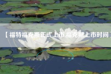 【福特福克斯正式上市,福克斯上市时间】