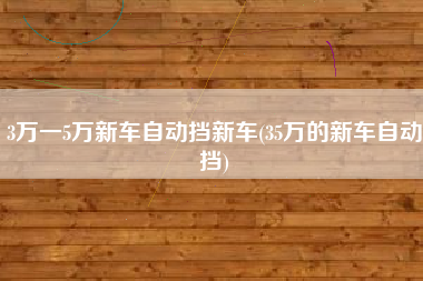 3万一5万新车自动挡新车(35万的新车自动挡) 3万一5万新车自动挡新车(35万的新车自动挡)
