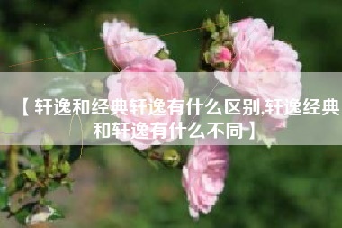 【轩逸和经典轩逸有什么区别,轩逸经典和轩逸有什么不同】 【轩逸和经典轩逸有什么区别,轩逸经典和轩逸有什么不同】