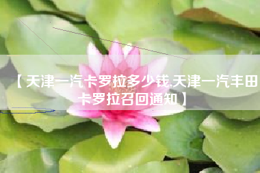 【天津一汽卡罗拉多少钱,天津一汽丰田卡罗拉召回通知】