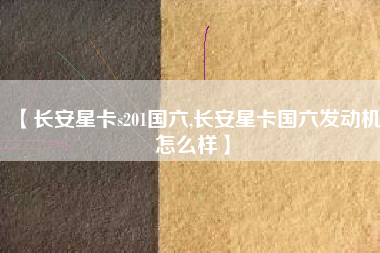 【长安星卡s201国六,长安星卡国六发动机怎么样】