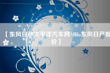 【东风日产太平洋汽车网,tllda东风日产报价】 【东风日产太平洋汽车网,tllda东风日产报价】