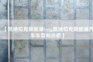 【凯迪拉克新能源lyriq,凯迪拉克新能源汽车车型和价格】 【凯迪拉克新能源lyriq,凯迪拉克新能源汽车车型和价格】