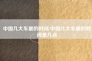 中国几大车展的时间/中国几大车展的时间是几点 中国几大车展的时间/中国几大车展的时间是几点