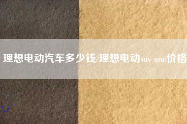 理想电动汽车多少钱/理想电动suv one价格 理想电动汽车多少钱/理想电动suv one价格