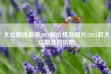 大众朗逸新锐2024款价格及图片/2021款大众朗逸的价格 大众朗逸新锐2024款价格及图片/2021款大众朗逸的价格
