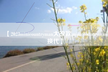 【2023minicountryman大改款,mini countryman换代】 【2023minicountryman大改款,mini countryman换代】