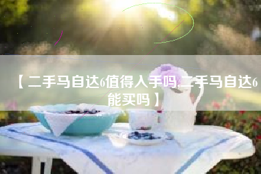 【二手马自达6值得入手吗,二手马自达6能买吗】