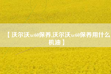 【沃尔沃xc60保养,沃尔沃xc60保养用什么机油】