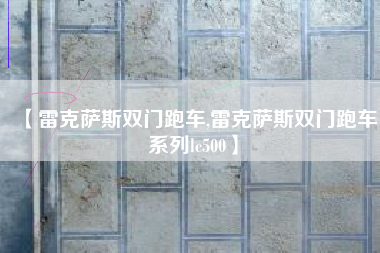 【雷克萨斯双门跑车,雷克萨斯双门跑车系列lc500】