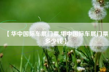 【华中国际车展门票,华中国际车展门票多少钱】 【华中国际车展门票,华中国际车展门票多少钱】