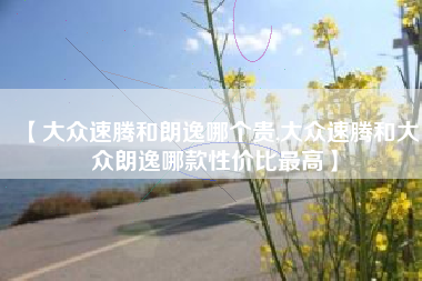 【大众速腾和朗逸哪个贵,大众速腾和大众朗逸哪款性价比最高】