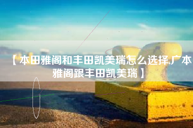 【本田雅阁和丰田凯美瑞怎么选择,广本雅阁跟丰田凯美瑞】