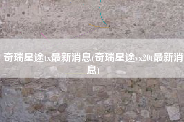 奇瑞星途tx最新消息(奇瑞星途vx20t最新消息)