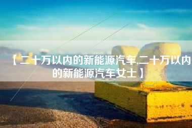 【二十万以内的新能源汽车,二十万以内的新能源汽车女士】