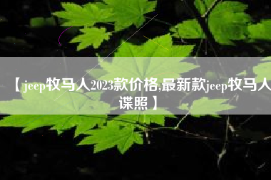 【jeep牧马人2023款价格,最新款jeep牧马人谍照】 【jeep牧马人2023款价格,最新款jeep牧马人谍照】