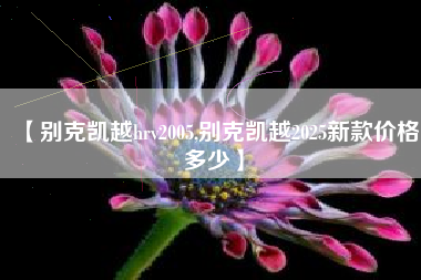 【别克凯越hrv2005,别克凯越2025新款价格多少】