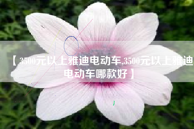【3500元以上雅迪电动车,3500元以上雅迪电动车哪款好】 【3500元以上雅迪电动车,3500元以上雅迪电动车哪款好】